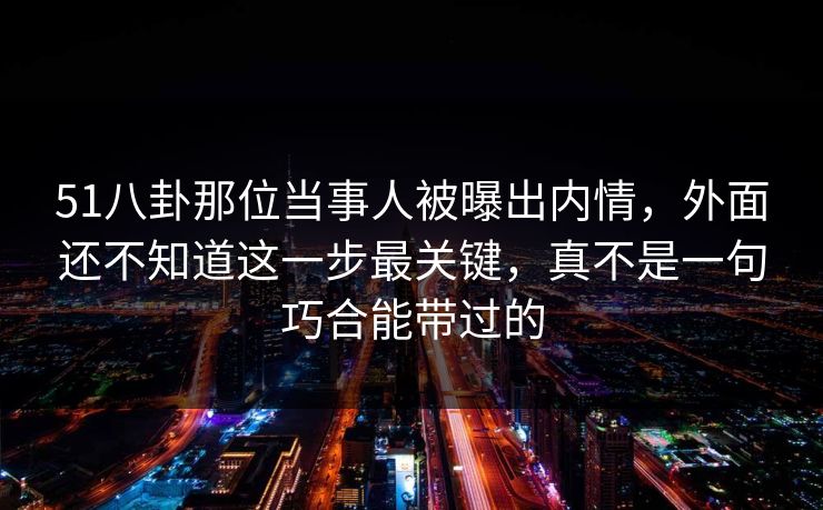 51八卦那位当事人被曝出内情，外面还不知道这一步最关键，真不是一句巧合能带过的