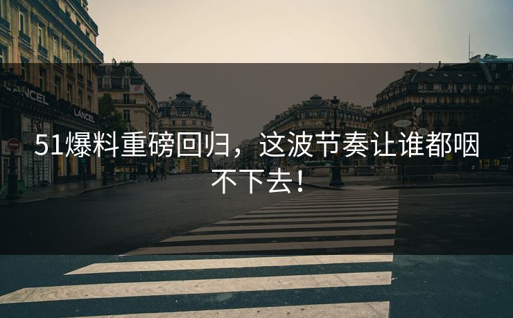 51爆料重磅回归，这波节奏让谁都咽不下去！