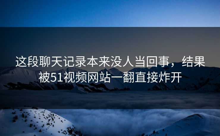 这段聊天记录本来没人当回事，结果被51视频网站一翻直接炸开