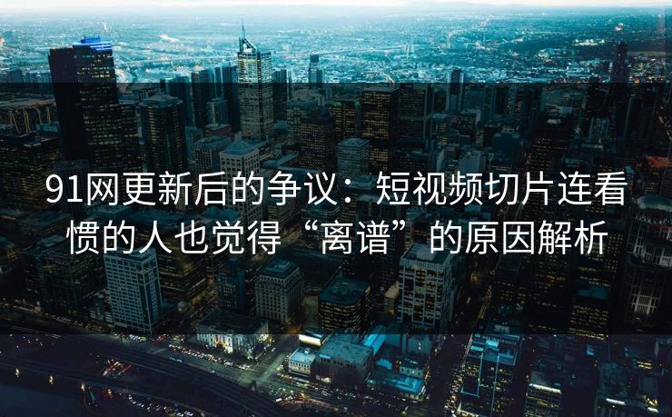 91网更新后的争议：短视频切片连看惯的人也觉得“离谱”的原因解析