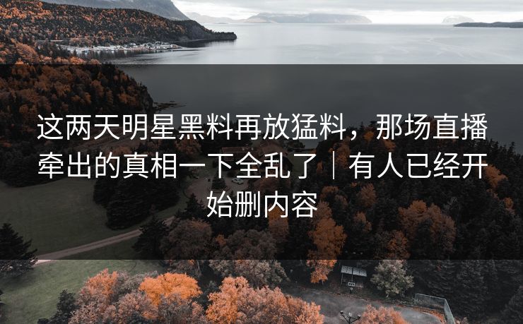 这两天明星黑料再放猛料，那场直播牵出的真相一下全乱了｜有人已经开始删内容