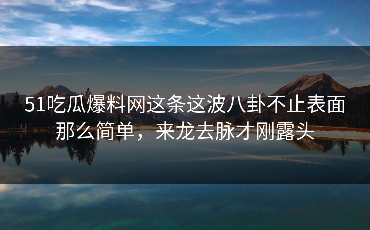 51吃瓜爆料网这条这波八卦不止表面那么简单，来龙去脉才刚露头