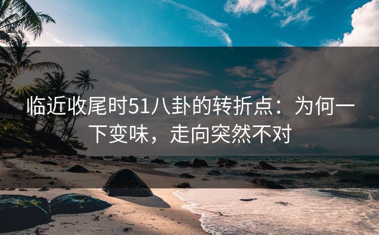 临近收尾时51八卦的转折点：为何一下变味，走向突然不对