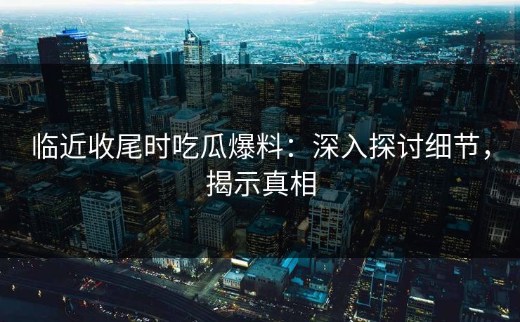 临近收尾时吃瓜爆料：深入探讨细节，揭示真相