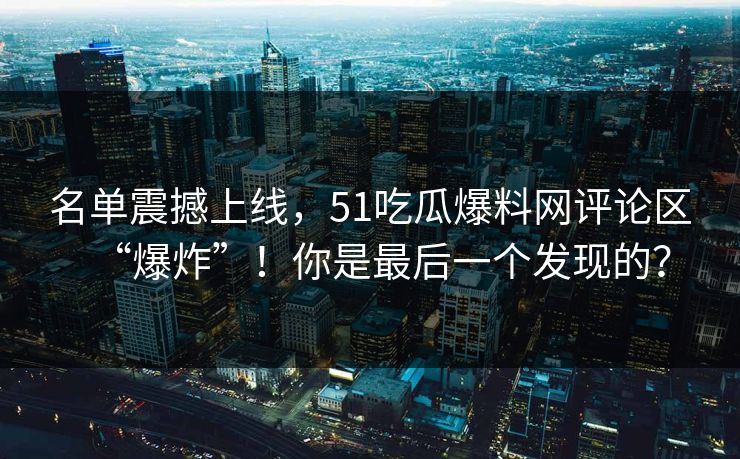 名单震撼上线，51吃瓜爆料网评论区“爆炸”！你是最后一个发现的？