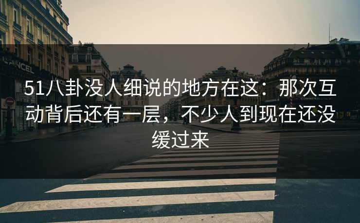 51八卦没人细说的地方在这：那次互动背后还有一层，不少人到现在还没缓过来