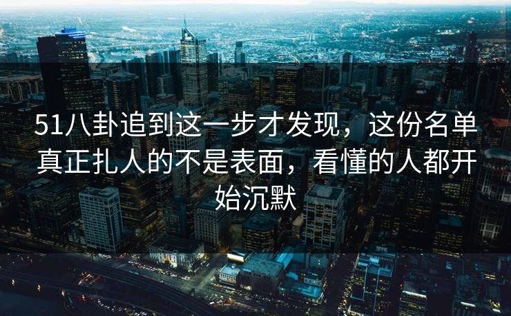 51八卦追到这一步才发现，这份名单真正扎人的不是表面，看懂的人都开始沉默