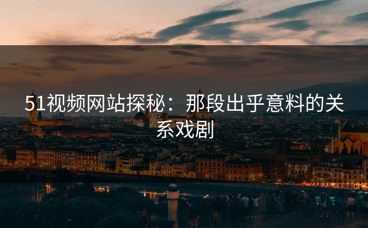 51视频网站探秘：那段出乎意料的关系戏剧