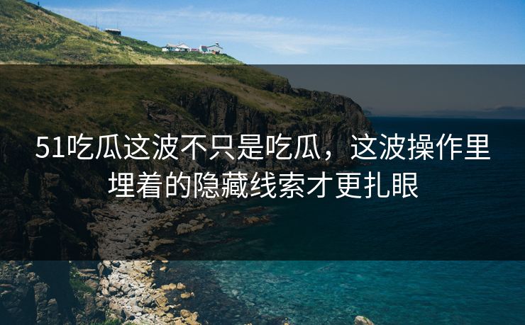 51吃瓜这波不只是吃瓜，这波操作里埋着的隐藏线索才更扎眼