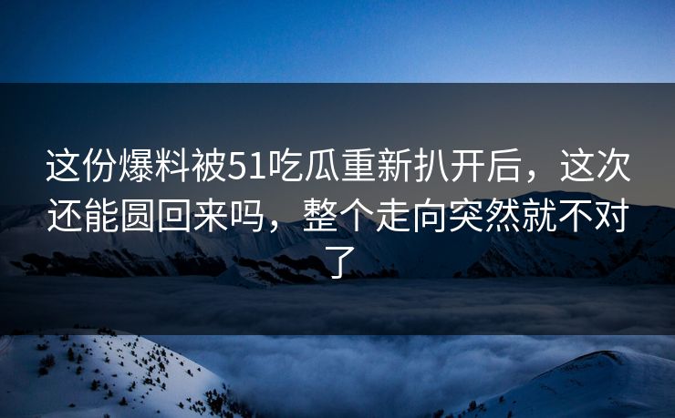 这份爆料被51吃瓜重新扒开后，这次还能圆回来吗，整个走向突然就不对了