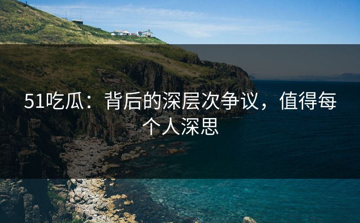 51吃瓜：背后的深层次争议，值得每个人深思