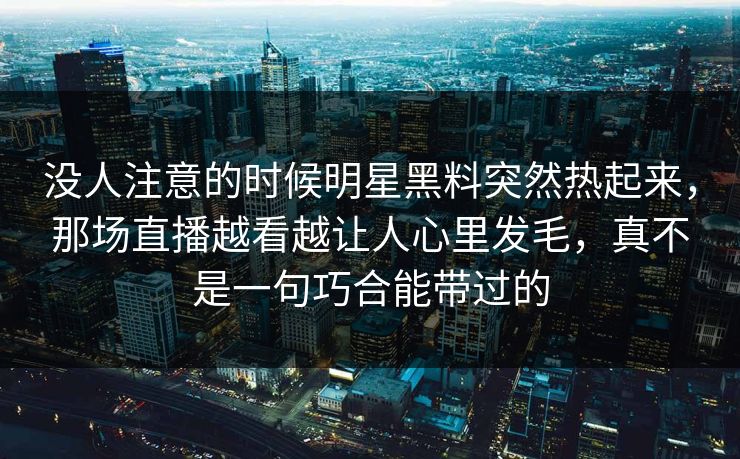 没人注意的时候明星黑料突然热起来，那场直播越看越让人心里发毛，真不是一句巧合能带过的