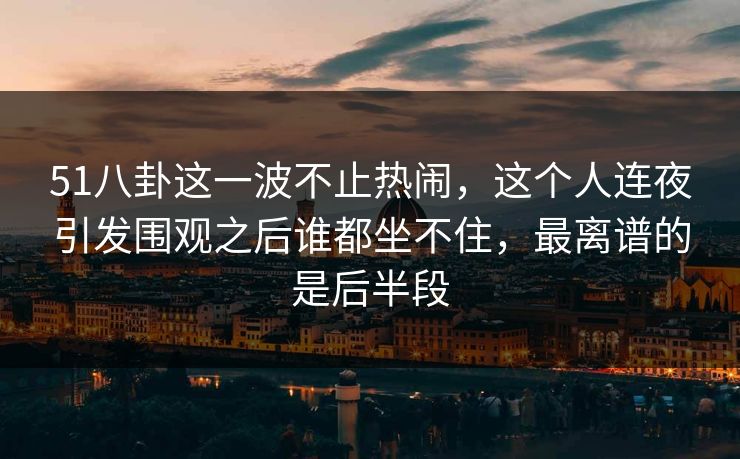51八卦这一波不止热闹，这个人连夜引发围观之后谁都坐不住，最离谱的是后半段