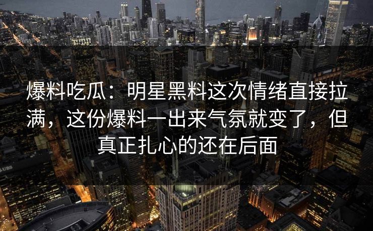 爆料吃瓜：明星黑料这次情绪直接拉满，这份爆料一出来气氛就变了，但真正扎心的还在后面