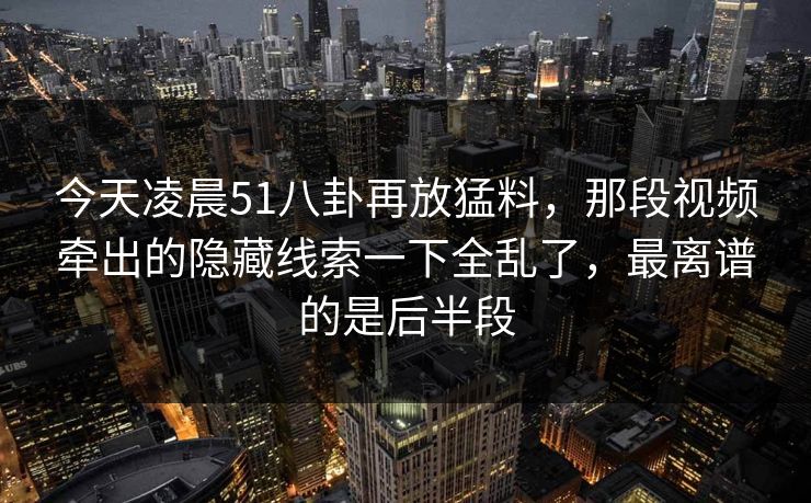 今天凌晨51八卦再放猛料，那段视频牵出的隐藏线索一下全乱了，最离谱的是后半段