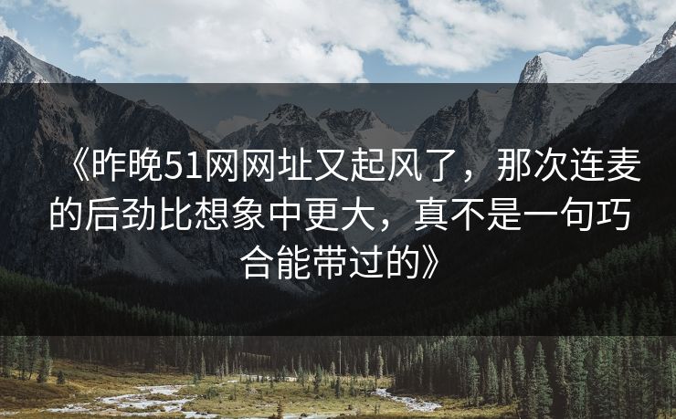 《昨晚51网网址又起风了，那次连麦的后劲比想象中更大，真不是一句巧合能带过的》
