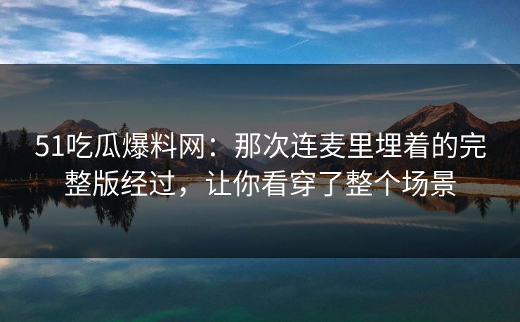 51吃瓜爆料网：那次连麦里埋着的完整版经过，让你看穿了整个场景