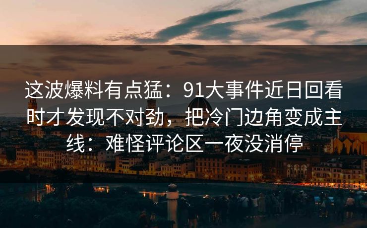 这波爆料有点猛：91大事件近日回看时才发现不对劲，把冷门边角变成主线：难怪评论区一夜没消停