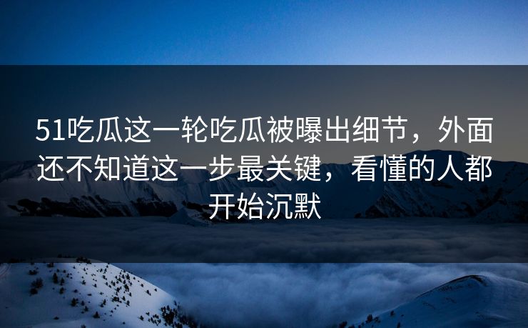 51吃瓜这一轮吃瓜被曝出细节，外面还不知道这一步最关键，看懂的人都开始沉默